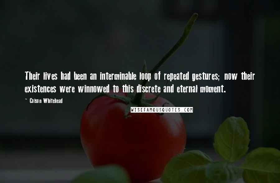 Colson Whitehead quotes: Their lives had been an interminable loop of repeated gestures; now their existences were winnowed to this discrete and eternal moment.