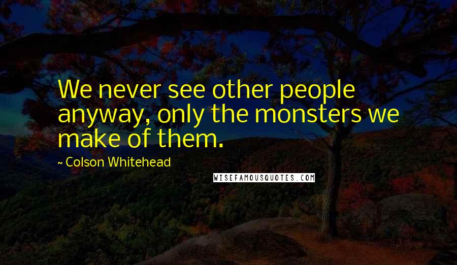 Colson Whitehead quotes: We never see other people anyway, only the monsters we make of them.