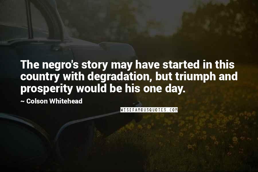 Colson Whitehead quotes: The negro's story may have started in this country with degradation, but triumph and prosperity would be his one day.