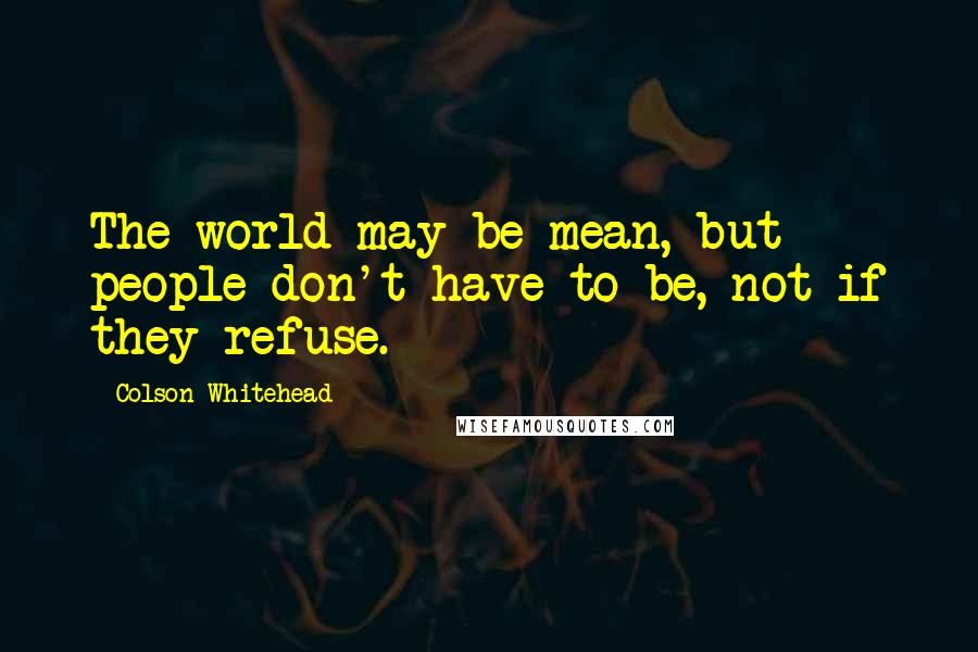Colson Whitehead quotes: The world may be mean, but people don't have to be, not if they refuse.