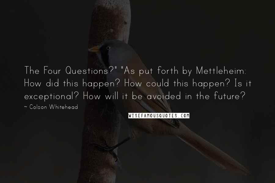 Colson Whitehead quotes: The Four Questions?" "As put forth by Mettleheim: How did this happen? How could this happen? Is it exceptional? How will it be avoided in the future?