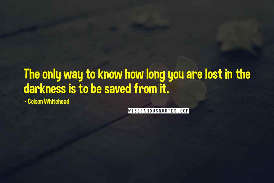 Colson Whitehead quotes: The only way to know how long you are lost in the darkness is to be saved from it.