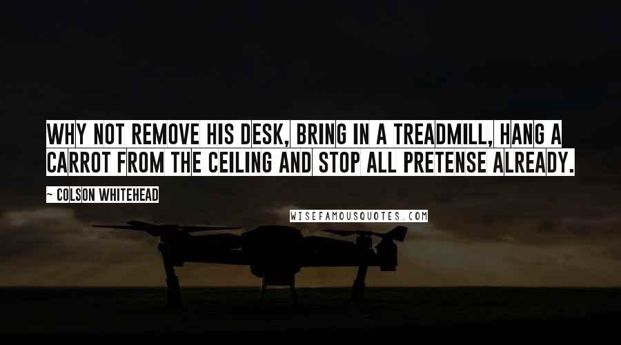 Colson Whitehead quotes: Why not remove his desk, bring in a treadmill, hang a carrot from the ceiling and stop all pretense already.