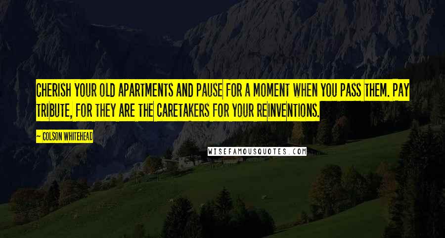 Colson Whitehead quotes: Cherish your old apartments and pause for a moment when you pass them. Pay tribute, for they are the caretakers for your reinventions.