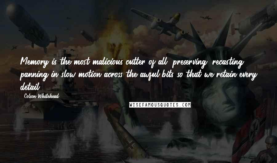 Colson Whitehead quotes: Memory is the most malicious cutter of all, preserving, recasting, panning in slow motion across the awful bits so that we retain every detail.