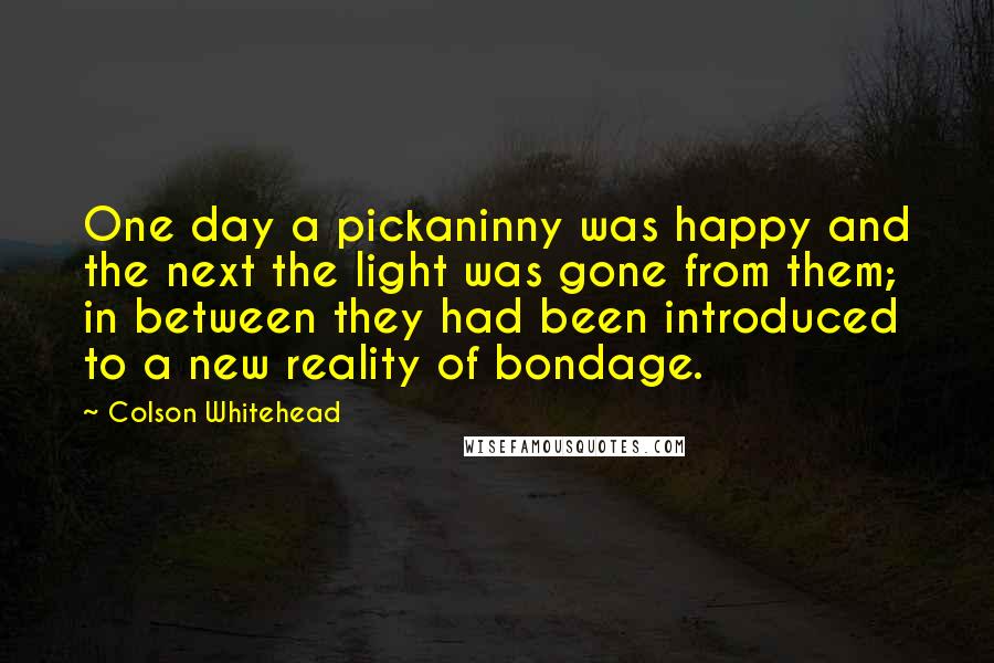 Colson Whitehead quotes: One day a pickaninny was happy and the next the light was gone from them; in between they had been introduced to a new reality of bondage.