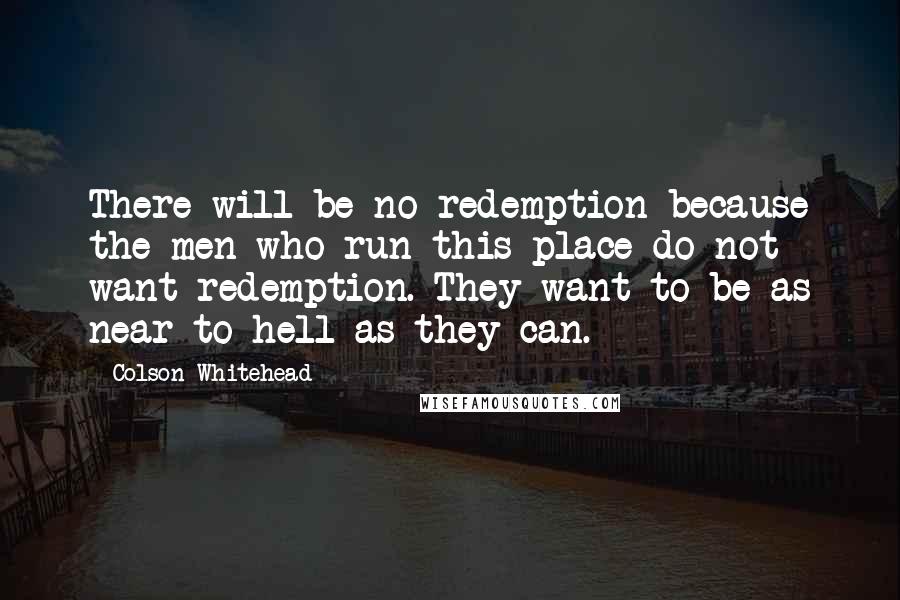 Colson Whitehead quotes: There will be no redemption because the men who run this place do not want redemption. They want to be as near to hell as they can.