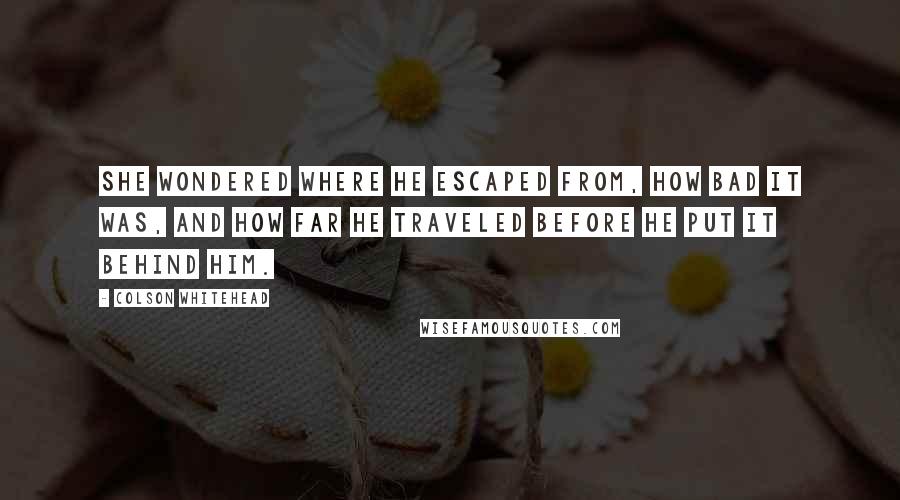 Colson Whitehead quotes: She wondered where he escaped from, how bad it was, and how far he traveled before he put it behind him.