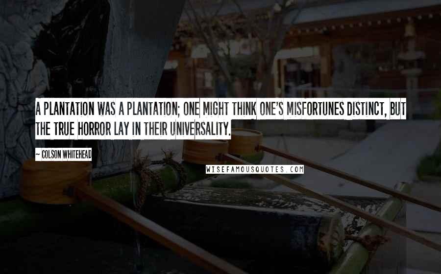 Colson Whitehead quotes: A plantation was a plantation; one might think one's misfortunes distinct, but the true horror lay in their universality.