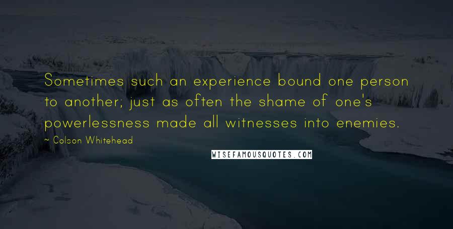 Colson Whitehead quotes: Sometimes such an experience bound one person to another; just as often the shame of one's powerlessness made all witnesses into enemies.