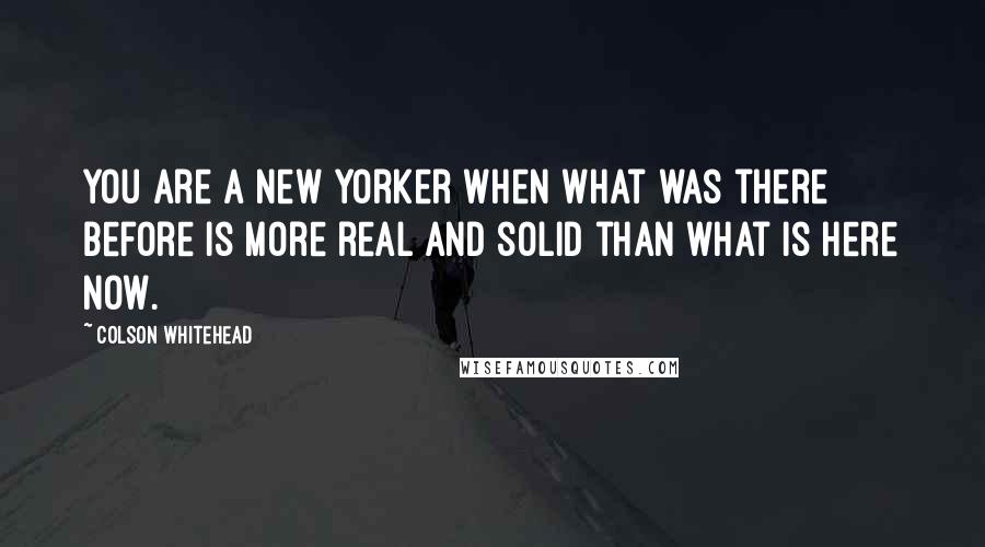 Colson Whitehead quotes: You are a New Yorker when what was there before is more real and solid than what is here now.