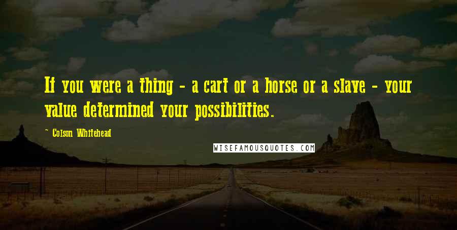 Colson Whitehead quotes: If you were a thing - a cart or a horse or a slave - your value determined your possibilities.