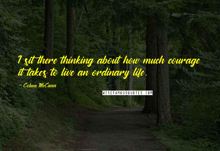 Colum McCann quotes: I sit there thinking about how much courage it takes to live an ordinary life.