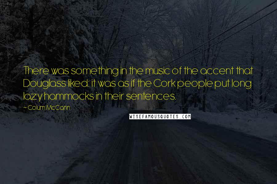 Colum McCann quotes: There was something in the music of the accent that Douglass liked: it was as if the Cork people put long lazy hammocks in their sentences.