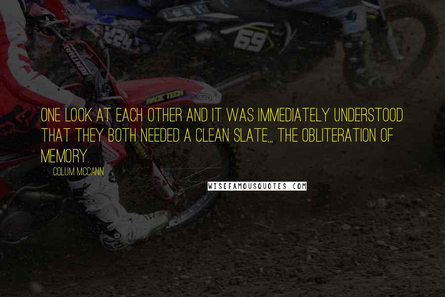 Colum McCann quotes: One look at each other and it was immediately understood that they both needed a clean slate,,, The obliteration of memory.