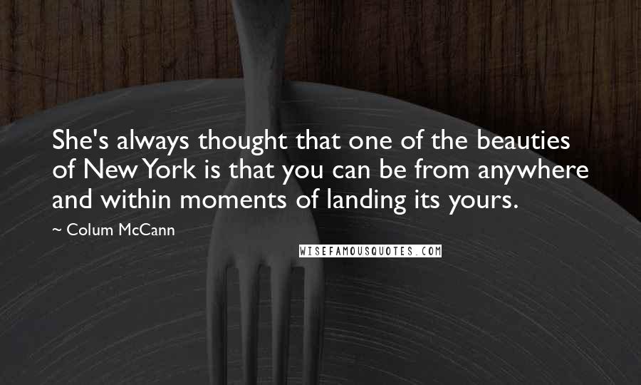 Colum McCann quotes: She's always thought that one of the beauties of New York is that you can be from anywhere and within moments of landing its yours.