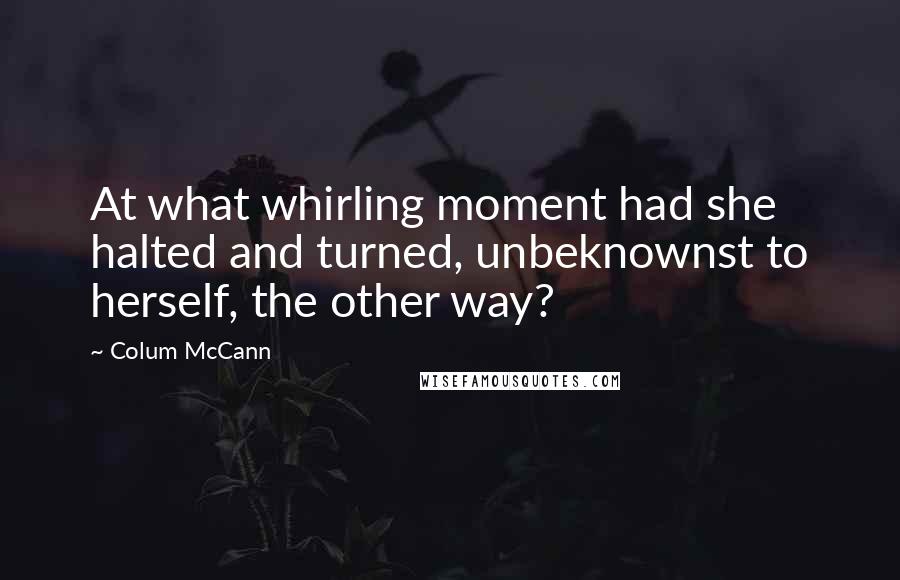 Colum McCann quotes: At what whirling moment had she halted and turned, unbeknownst to herself, the other way?