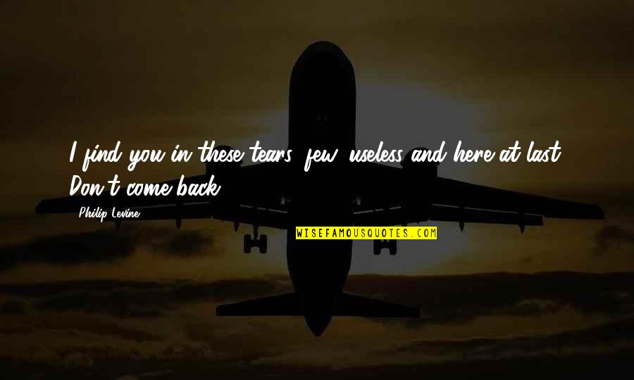 Come Back In Quotes By Philip Levine: I find you in these tears, few, useless