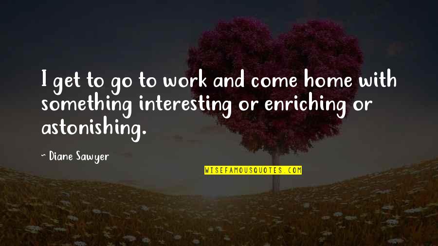 Come Home Quotes By Diane Sawyer: I get to go to work and come