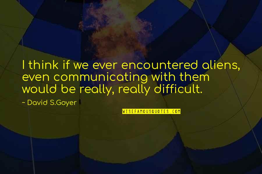 Communicating Quotes By David S.Goyer: I think if we ever encountered aliens, even