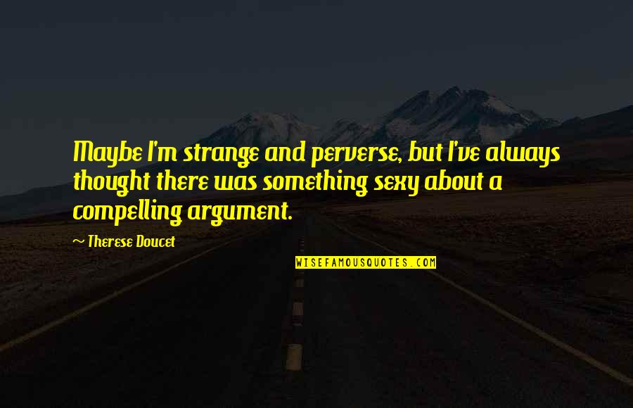 Compelling Reason Quotes By Therese Doucet: Maybe I'm strange and perverse, but I've always