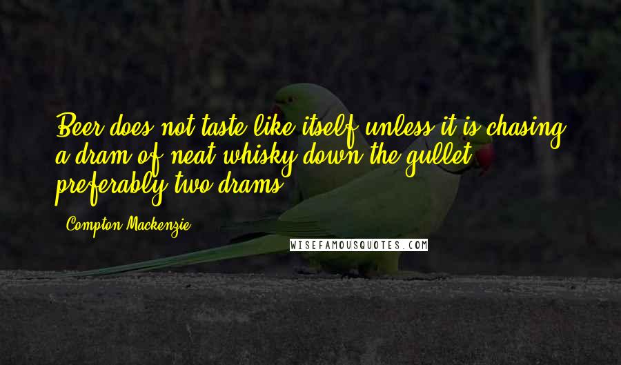 Compton Mackenzie quotes: Beer does not taste like itself unless it is chasing a dram of neat whisky down the gullet - preferably two drams