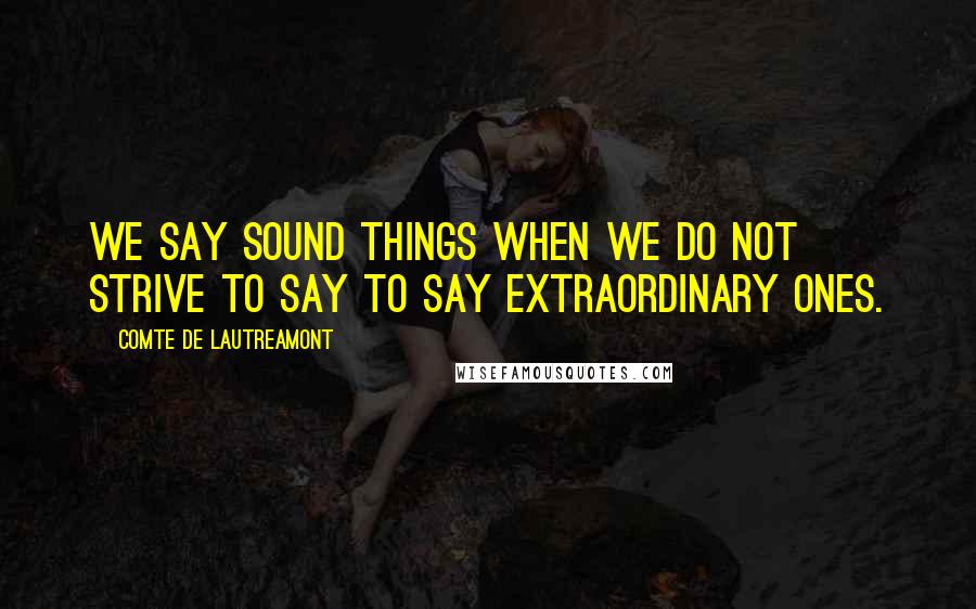 Comte De Lautreamont quotes: We say sound things when we do not strive to say to say extraordinary ones.