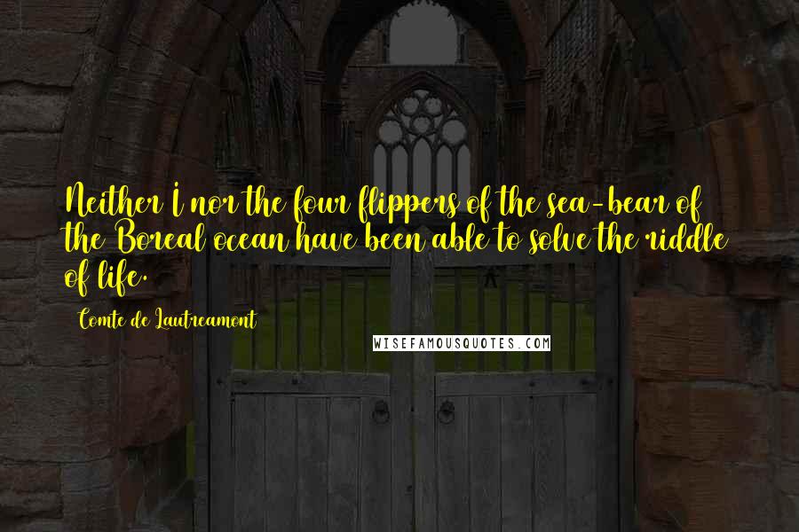 Comte De Lautreamont quotes: Neither I nor the four flippers of the sea-bear of the Boreal ocean have been able to solve the riddle of life. Comte De Lautreamont quotes: Neither I nor the four flippers of the sea-bear of the Boreal ocean have been able to solve the riddle of life.