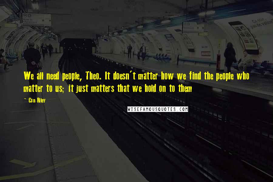 Con Riley quotes: We all need people, Theo. It doesn't matter how we find the people who matter to us; it just matters that we hold on to them Con Riley quotes: We all need people, Theo. It doesn't matter how we find the people who matter to us; it just matters that we hold on to them