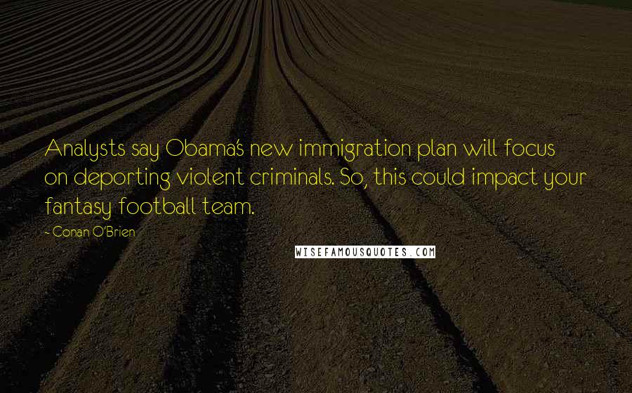 Conan O'Brien quotes: Analysts say Obama's new immigration plan will focus on deporting violent criminals. So, this could impact your fantasy football team. Conan O'Brien quotes: Analysts say Obama's new immigration plan will focus on deporting violent criminals. So, this could impact your fantasy football team.
