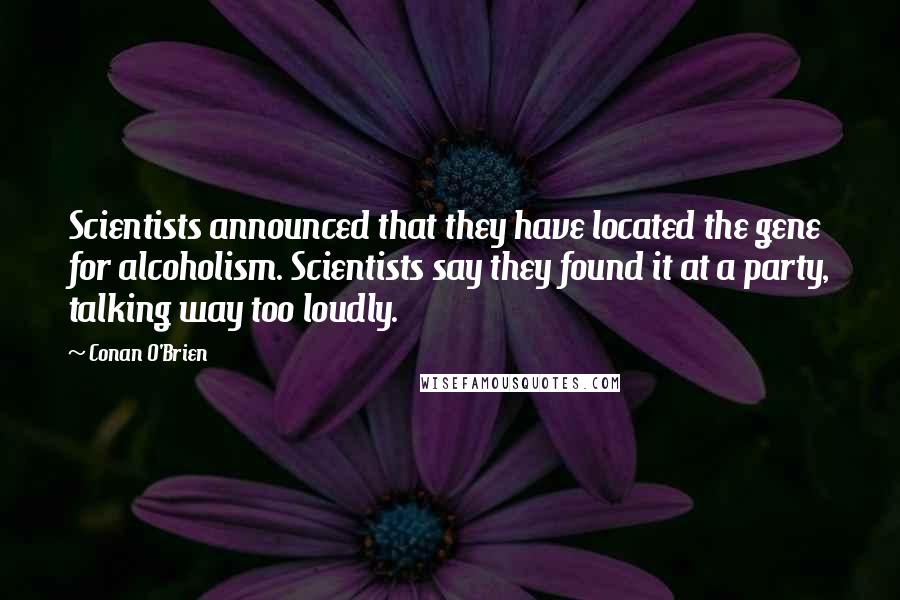 Conan O'Brien quotes: Scientists announced that they have located the gene for alcoholism. Scientists say they found it at a party, talking way too loudly. Conan O'Brien quotes: Scientists announced that they have located the gene for alcoholism. Scientists say they found it at a party, talking way too loudly.