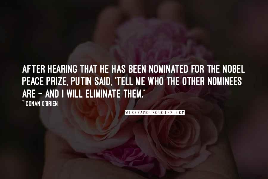 Conan O'Brien quotes: After hearing that he has been nominated for the Nobel Peace Prize, Putin said, 'Tell me who the other nominees are - and I will eliminate them.' Conan O'Brien quotes: After hearing that he has been nominated for the Nobel Peace Prize, Putin said, 'Tell me who the other nominees are - and I will eliminate them.'