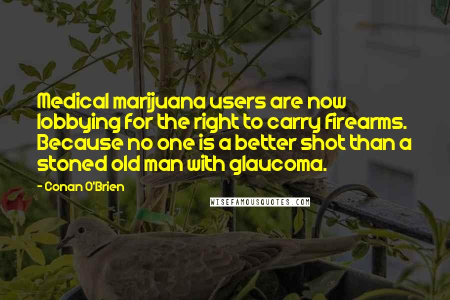 Conan O'Brien quotes: Medical marijuana users are now lobbying for the right to carry firearms. Because no one is a better shot than a stoned old man with glaucoma. Conan O'Brien quotes: Medical marijuana users are now lobbying for the right to carry firearms. Because no one is a better shot than a stoned old man with glaucoma.