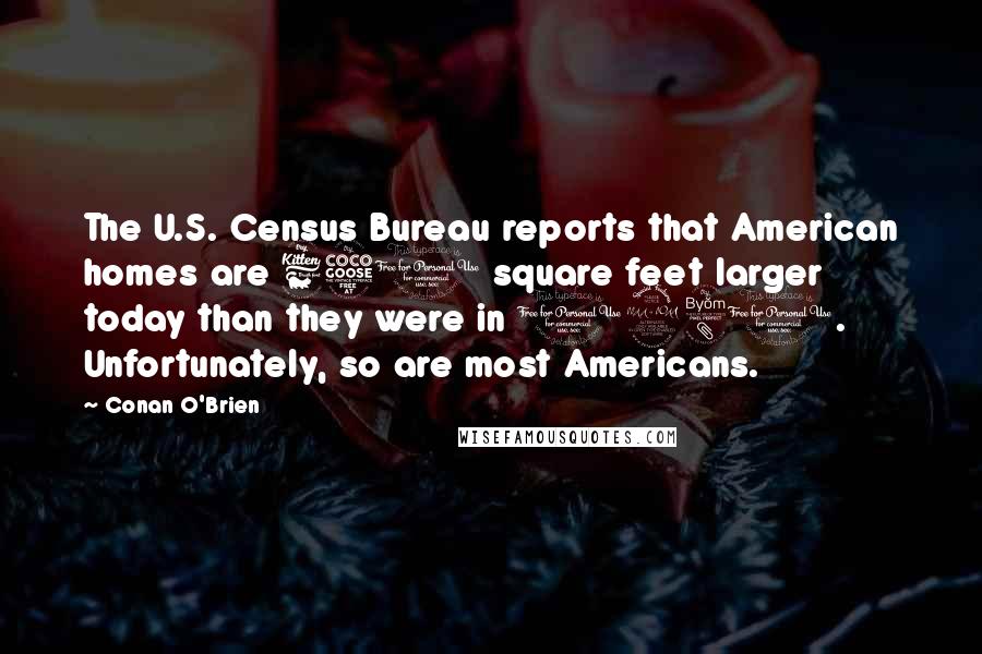 Conan O'Brien quotes: The U.S. Census Bureau reports that American homes are 650 square feet larger today than they were in 1980. Unfortunately, so are most Americans. Conan O'Brien quotes: The U.S. Census Bureau reports that American homes are 650 square feet larger today than they were in 1980. Unfortunately, so are most Americans.