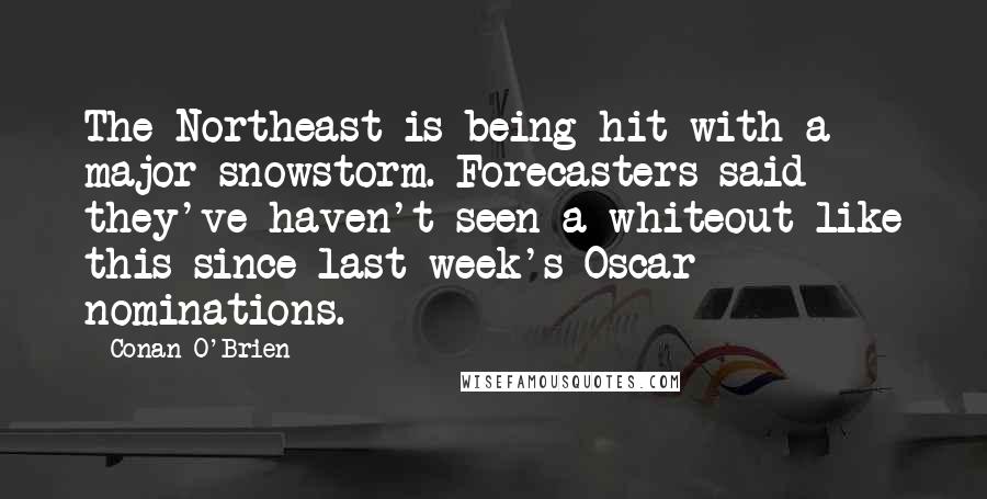 Conan O'Brien quotes: The Northeast is being hit with a major snowstorm. Forecasters said they've haven't seen a whiteout like this since last week's Oscar nominations. Conan O'Brien quotes: The Northeast is being hit with a major snowstorm. Forecasters said they've haven't seen a whiteout like this since last week's Oscar nominations.