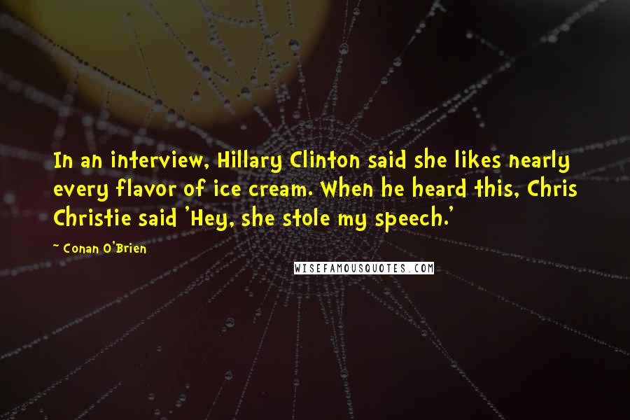 Conan O'Brien quotes: In an interview, Hillary Clinton said she likes nearly every flavor of ice cream. When he heard this, Chris Christie said 'Hey, she stole my speech.' Conan O'Brien quotes: In an interview, Hillary Clinton said she likes nearly every flavor of ice cream. When he heard this, Chris Christie said 'Hey, she stole my speech.'