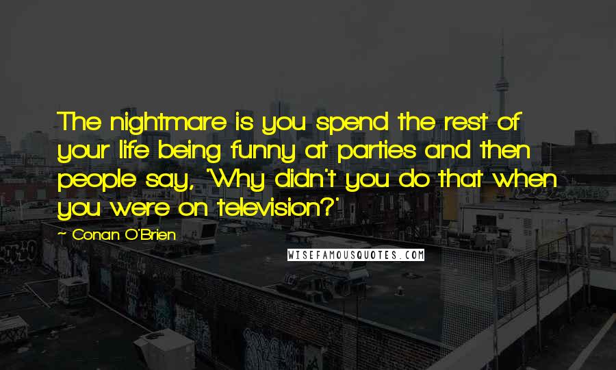 Conan O'Brien quotes: The nightmare is you spend the rest of your life being funny at parties and then people say, 'Why didn't you do that when you were on television?' Conan O'Brien quotes: The nightmare is you spend the rest of your life being funny at parties and then people say, 'Why didn't you do that when you were on television?'
