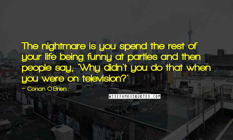 Conan O'Brien quotes: The nightmare is you spend the rest of your life being funny at parties and then people say, 'Why didn't you do that when you were on television?'