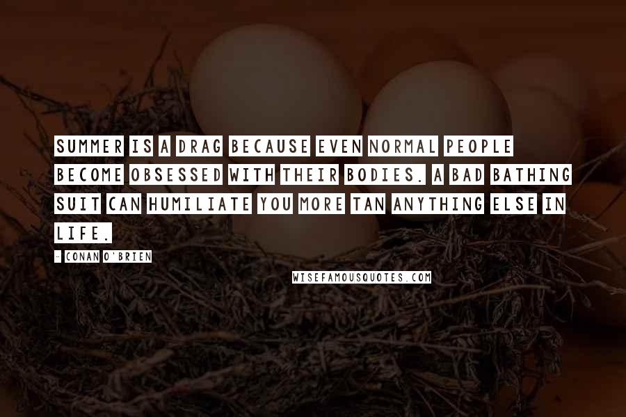 Conan O'Brien quotes: Summer is a drag because even normal people become obsessed with their bodies. A bad bathing suit can humiliate you more tan anything else in life. Conan O'Brien quotes: Summer is a drag because even normal people become obsessed with their bodies. A bad bathing suit can humiliate you more tan anything else in life.