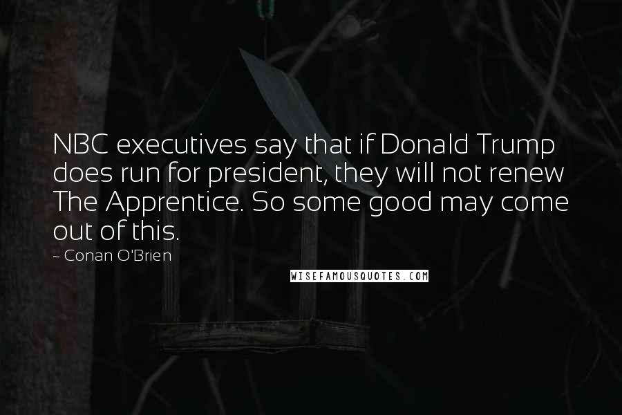 Conan O'Brien quotes: NBC executives say that if Donald Trump does run for president, they will not renew The Apprentice. So some good may come out of this. Conan O'Brien quotes: NBC executives say that if Donald Trump does run for president, they will not renew The Apprentice. So some good may come out of this.