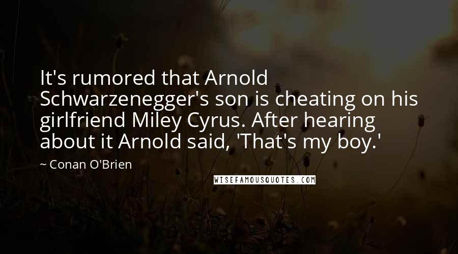 Conan O'Brien quotes: It's rumored that Arnold Schwarzenegger's son is cheating on his girlfriend Miley Cyrus. After hearing about it Arnold said, 'That's my boy.' Conan O'Brien quotes: It's rumored that Arnold Schwarzenegger's son is cheating on his girlfriend Miley Cyrus. After hearing about it Arnold said, 'That's my boy.'