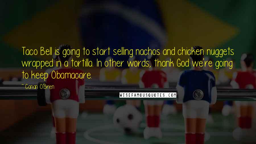 Conan O'Brien quotes: Taco Bell is going to start selling nachos and chicken nuggets wrapped in a tortilla. In other words, thank God we're going to keep Obamacare. Conan O'Brien quotes: Taco Bell is going to start selling nachos and chicken nuggets wrapped in a tortilla. In other words, thank God we're going to keep Obamacare.