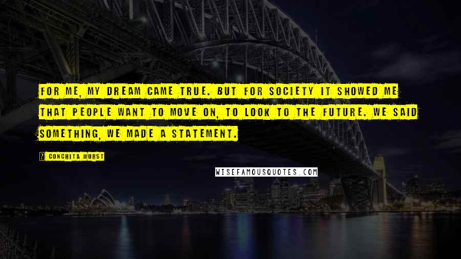Conchita Wurst quotes: For me, my dream came true. But for society it showed me that people want to move on, to look to the future. We said something, we made a statement. Conchita Wurst quotes: For me, my dream came true. But for society it showed me that people want to move on, to look to the future. We said something, we made a statement.