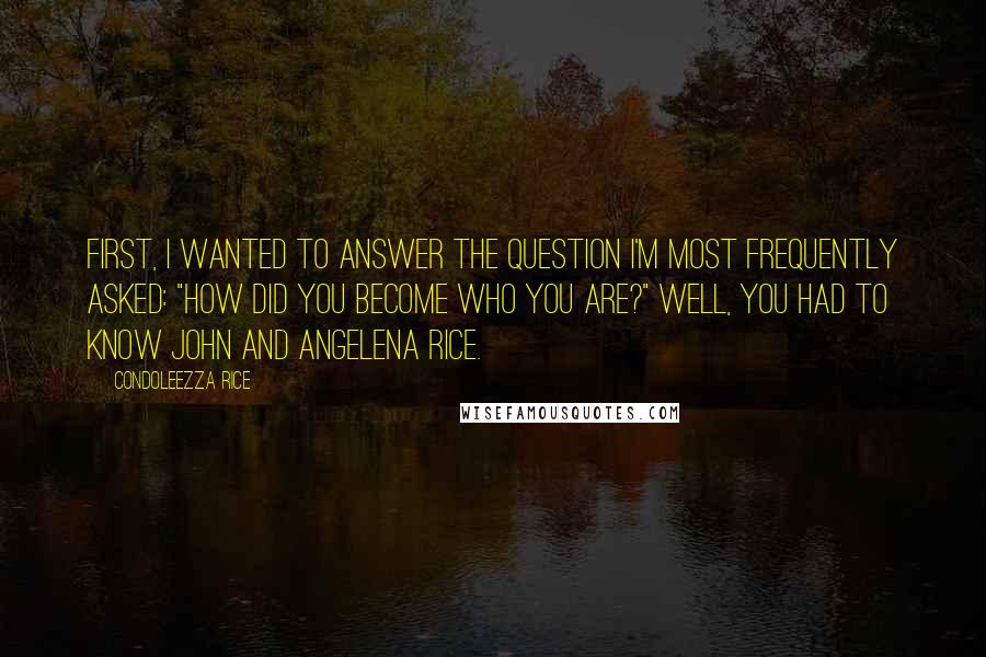 Condoleezza Rice quotes: First, I wanted to answer the question I'm most frequently asked: "How did you become who you are?" Well, you had to know John and Angelena Rice.