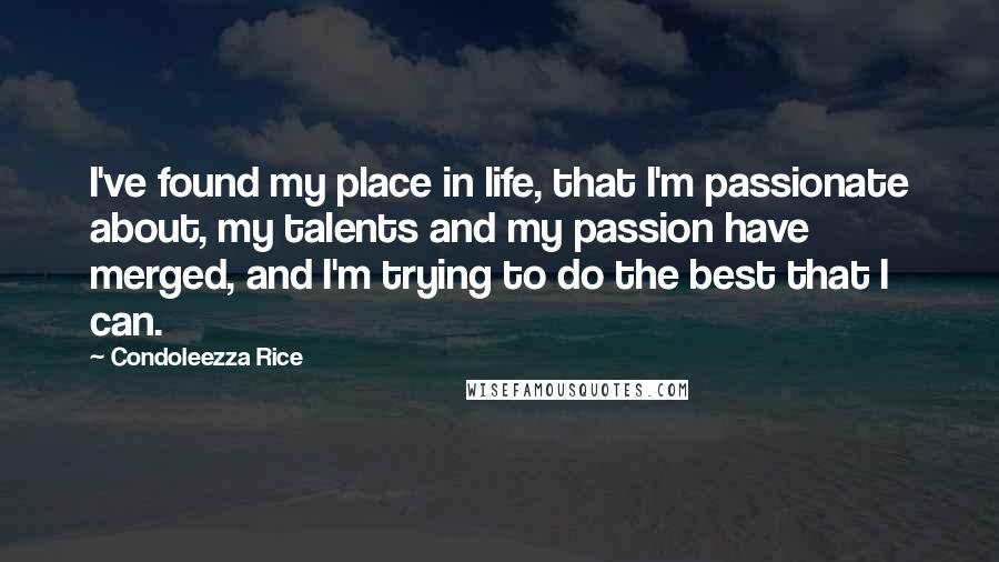 Condoleezza Rice quotes: I've found my place in life, that I'm passionate about, my talents and my passion have merged, and I'm trying to do the best that I can.