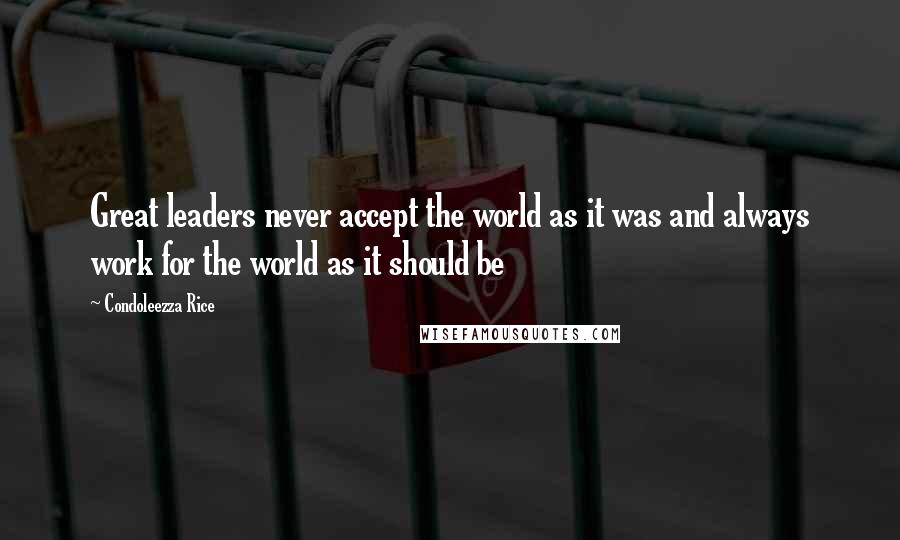 Condoleezza Rice quotes: Great leaders never accept the world as it was and always work for the world as it should be