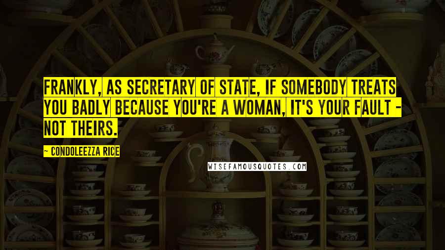 Condoleezza Rice quotes: Frankly, as secretary of state, if somebody treats you badly because you're a woman, it's your fault - not theirs.