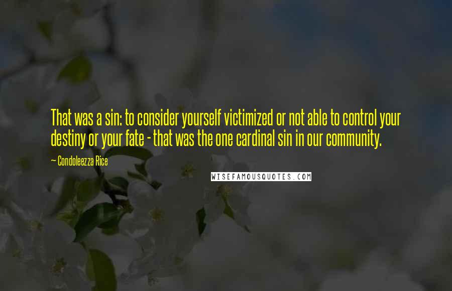 Condoleezza Rice quotes: That was a sin: to consider yourself victimized or not able to control your destiny or your fate - that was the one cardinal sin in our community.