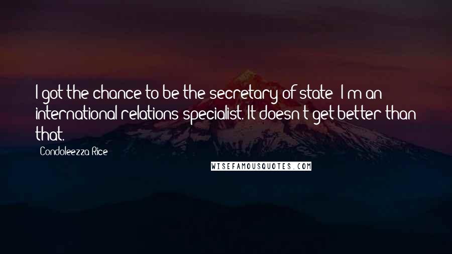 Condoleezza Rice quotes: I got the chance to be the secretary of state; I'm an international relations specialist. It doesn't get better than that.