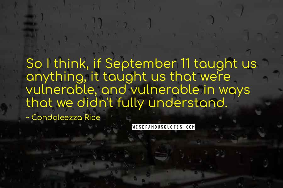 Condoleezza Rice quotes: So I think, if September 11 taught us anything, it taught us that we're vulnerable, and vulnerable in ways that we didn't fully understand.